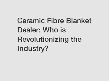 Ceramic Fibre Blanket Dealer: Who is Revolutionizing the Industry?