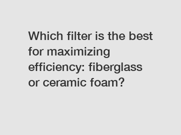 Which filter is the best for maximizing efficiency: fiberglass or ceramic foam?