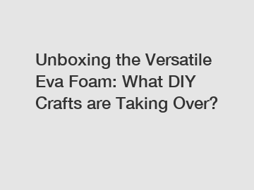 Unboxing the Versatile Eva Foam: What DIY Crafts are Taking Over?