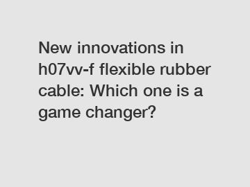 New innovations in h07vv-f flexible rubber cable: Which one is a game changer?