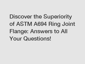 Discover the Superiority of ASTM A694 Ring Joint Flange: Answers to All Your Questions!