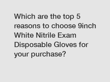 Which are the top 5 reasons to choose 9inch White Nitrile Exam Disposable Gloves for your purchase?