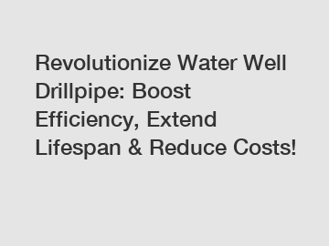 Revolutionize Water Well Drillpipe: Boost Efficiency, Extend Lifespan & Reduce Costs!