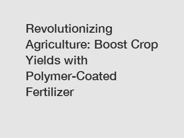 Revolutionizing Agriculture: Boost Crop Yields with Polymer-Coated Fertilizer