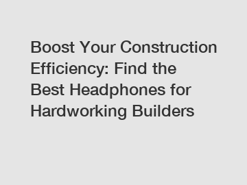 Boost Your Construction Efficiency: Find the Best Headphones for Hardworking Builders