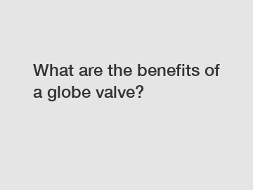 What are the benefits of a globe valve?