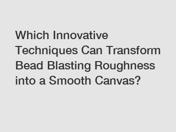 Which Innovative Techniques Can Transform Bead Blasting Roughness into a Smooth Canvas?