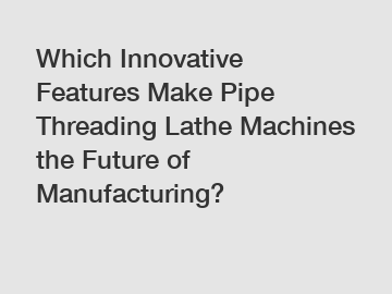 Which Innovative Features Make Pipe Threading Lathe Machines the Future of Manufacturing?