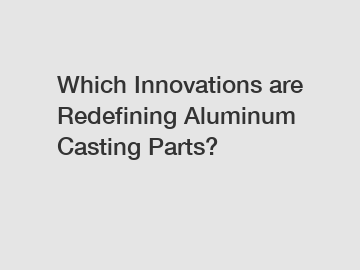 Which Innovations are Redefining Aluminum Casting Parts?