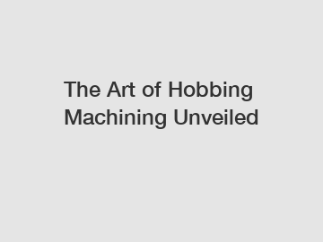 The Art of Hobbing Machining Unveiled