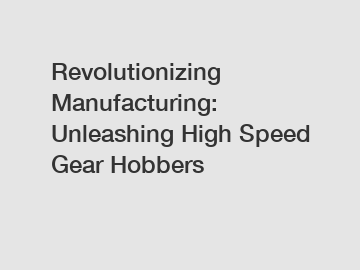 Revolutionizing Manufacturing: Unleashing High Speed Gear Hobbers