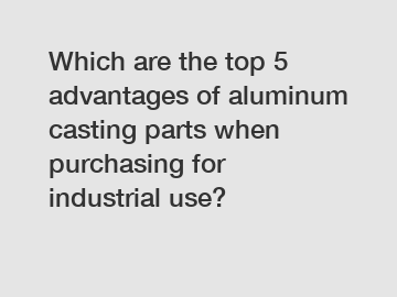 Which are the top 5 advantages of aluminum casting parts when purchasing for industrial use?