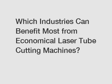 Which Industries Can Benefit Most from Economical Laser Tube Cutting Machines?