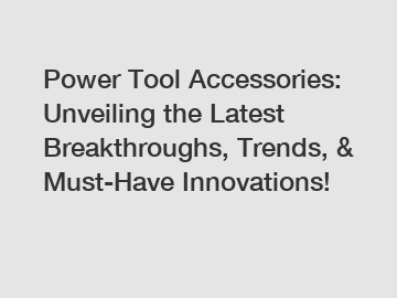 Power Tool Accessories: Unveiling the Latest Breakthroughs, Trends, & Must-Have Innovations!