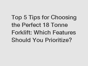 Top 5 Tips for Choosing the Perfect 18 Tonne Forklift: Which Features Should You Prioritize?