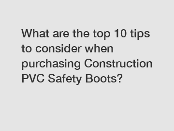 What are the top 10 tips to consider when purchasing Construction PVC Safety Boots?