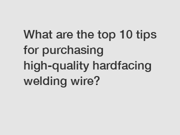 What are the top 10 tips for purchasing high-quality hardfacing welding wire?