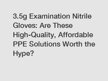 3.5g Examination Nitrile Gloves: Are These High-Quality, Affordable PPE Solutions Worth the Hype?