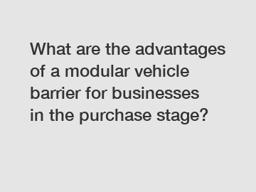 What are the advantages of a modular vehicle barrier for businesses in the purchase stage?