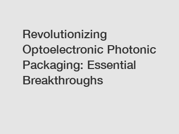 Revolutionizing Optoelectronic Photonic Packaging: Essential Breakthroughs