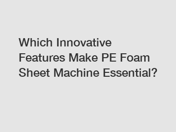 Which Innovative Features Make PE Foam Sheet Machine Essential?