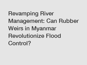 Revamping River Management: Can Rubber Weirs in Myanmar Revolutionize Flood Control?