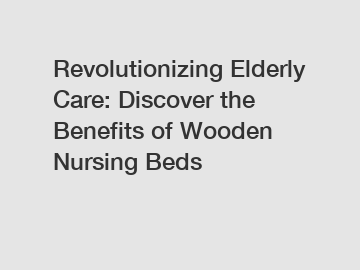 Revolutionizing Elderly Care: Discover the Benefits of Wooden Nursing Beds