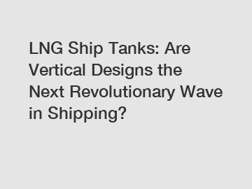 LNG Ship Tanks: Are Vertical Designs the Next Revolutionary Wave in Shipping?