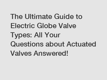 The Ultimate Guide to Electric Globe Valve Types: All Your Questions about Actuated Valves Answered!