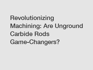 Revolutionizing Machining: Are Unground Carbide Rods Game-Changers?