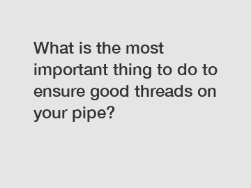 What is the most important thing to do to ensure good threads on your pipe?