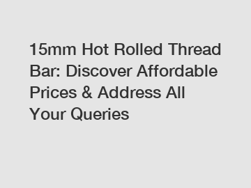 15mm Hot Rolled Thread Bar: Discover Affordable Prices & Address All Your Queries