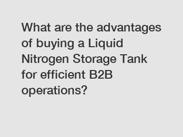 What are the advantages of buying a Liquid Nitrogen Storage Tank for efficient B2B operations?