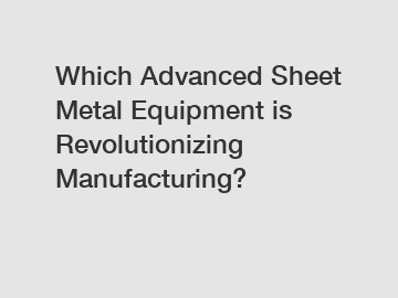 Which Advanced Sheet Metal Equipment is Revolutionizing Manufacturing?