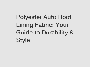 Polyester Auto Roof Lining Fabric: Your Guide to Durability & Style