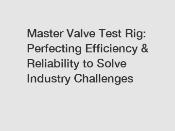 Master Valve Test Rig: Perfecting Efficiency & Reliability to Solve Industry Challenges