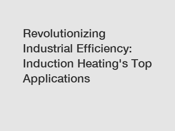 Revolutionizing Industrial Efficiency: Induction Heating's Top Applications