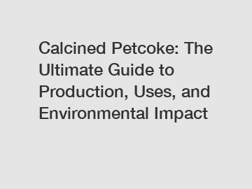 Calcined Petcoke: The Ultimate Guide to Production, Uses, and Environmental Impact