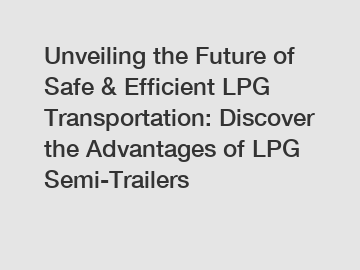 Unveiling the Future of Safe & Efficient LPG Transportation: Discover the Advantages of LPG Semi-Trailers