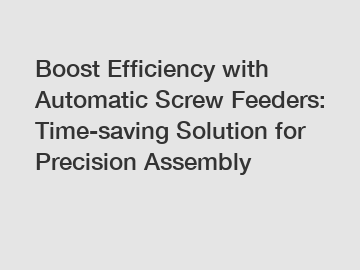 Boost Efficiency with Automatic Screw Feeders: Time-saving Solution for Precision Assembly