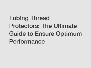 Tubing Thread Protectors: The Ultimate Guide to Ensure Optimum Performance