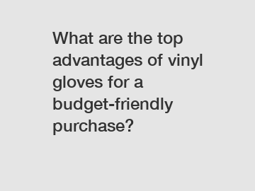 What are the top advantages of vinyl gloves for a budget-friendly purchase?