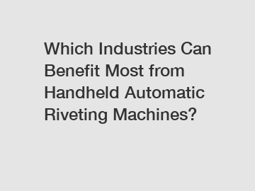 Which Industries Can Benefit Most from Handheld Automatic Riveting Machines?