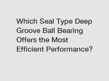 Which Seal Type Deep Groove Ball Bearing Offers the Most Efficient Performance?