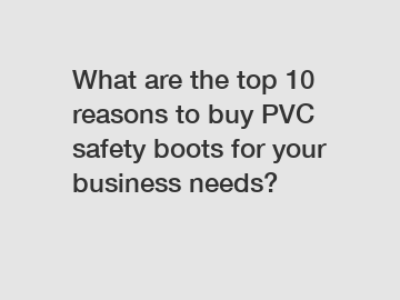What are the top 10 reasons to buy PVC safety boots for your business needs?