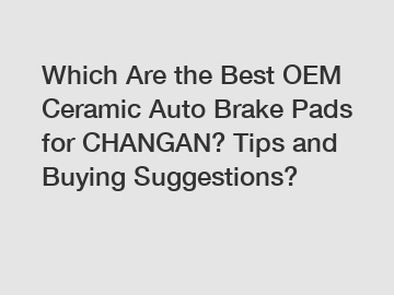 Which Are the Best OEM Ceramic Auto Brake Pads for CHANGAN? Tips and Buying Suggestions?