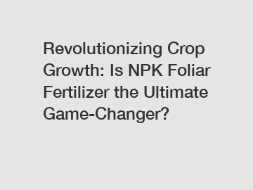 Revolutionizing Crop Growth: Is NPK Foliar Fertilizer the Ultimate Game-Changer?