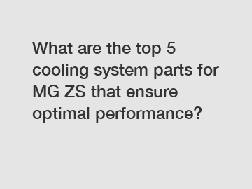 What are the top 5 cooling system parts for MG ZS that ensure optimal performance?