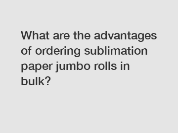 What are the advantages of ordering sublimation paper jumbo rolls in bulk?