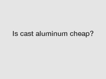 Is cast aluminum cheap?